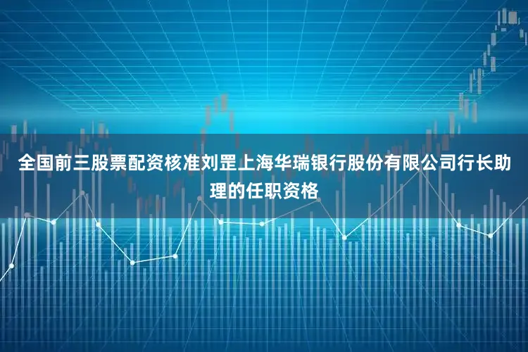 全国前三股票配资核准刘罡上海华瑞银行股份有限公司行长助理的任职资格