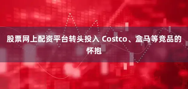 股票网上配资平台转头投入 Costco、盒马等竞品的怀抱
